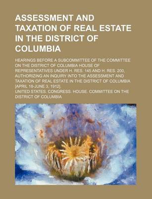 Book cover for Assessment and Taxation of Real Estate in the District of Columbia; Hearings Before a Subcommittee of the Committee on the District of Columbia House of Representatives Under H. Res. 145 and H. Res. 200, Authorizing an Inquiry Into the Assessment and Taxa