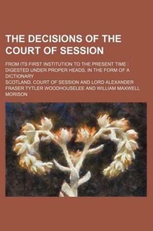 Cover of The Decisions of the Court of Session; From Its First Institution to the Present Time Digested Under Proper Heads, in the Form of a Dictionary