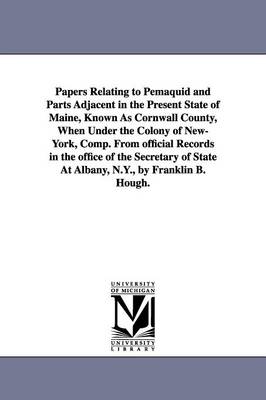 Book cover for Papers Relating to Pemaquid and Parts Adjacent in the Present State of Maine, Known As Cornwall County, When Under the Colony of New-York, Comp. From official Records in the office of the Secretary of State At Albany, N.Y., by Franklin B. Hough.