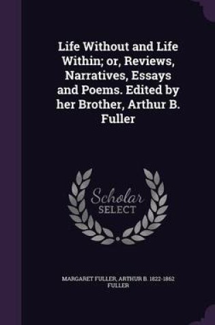 Cover of Life Without and Life Within; Or, Reviews, Narratives, Essays and Poems. Edited by Her Brother, Arthur B. Fuller
