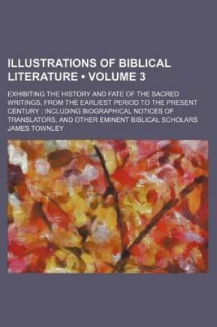 Cover of Illustrations of Biblical Literature (Volume 3); Exhibiting the History and Fate of the Sacred Writings, from the Earliest Period to the Present Century Including Biographical Notices of Translators, and Other Eminent Biblical Scholars