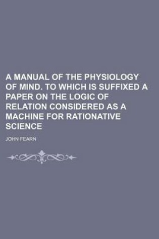 Cover of A Manual of the Physiology of Mind. to Which Is Suffixed a Paper on the Logic of Relation Considered as a Machine for Rationative Science