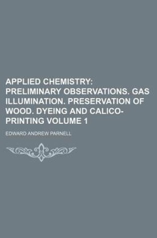 Cover of Applied Chemistry Volume 1; Preliminary Observations. Gas Illumination. Preservation of Wood. Dyeing and Calico-Printing