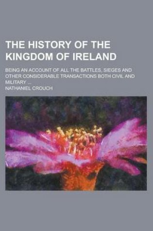 Cover of The History of the Kingdom of Ireland; Being an Account of All the Battles, Sieges and Other Considerable Transactions Both Civil and Military ...