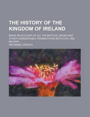 Book cover for The History of the Kingdom of Ireland; Being an Account of All the Battles, Sieges and Other Considerable Transactions Both Civil and Military ...