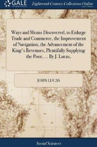 Cover of Ways and Means Discovered, to Enlarge Trade and Commerce, the Improvement of Navigation, the Advancement of the King's Revenues, Plentifully Supplying the Poor, ... by J. Lucas,