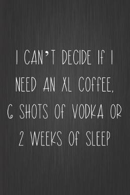 Cover of I Can't Decide If I Need An XL Coffee, 6 Shots Of Vodka Or 2 Weeks Of Sleep