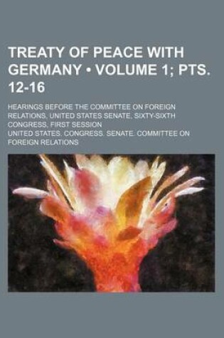 Cover of Treaty of Peace with Germany (Volume 1; Pts. 12-16); Hearings Before the Committee on Foreign Relations, United States Senate, Sixty-Sixth Congress, First Session