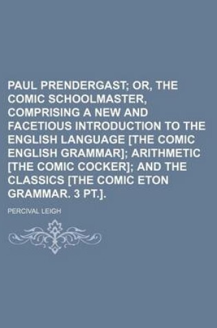 Cover of Paul Prendergast; Or, the Comic Schoolmaster, Comprising a New and Facetious Introduction to the English Language [The Comic English Grammar] Arithmetic [The Comic Cocker] and the Classics [The Comic Eton Grammar. 3 PT.].
