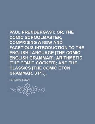 Book cover for Paul Prendergast; Or, the Comic Schoolmaster, Comprising a New and Facetious Introduction to the English Language [The Comic English Grammar] Arithmetic [The Comic Cocker] and the Classics [The Comic Eton Grammar. 3 PT.].