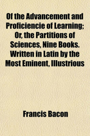 Cover of Of the Advancement and Proficiencie of Learning; Or, the Partitions of Sciences, Nine Books. Written in Latin by the Most Eminent, Illustrious