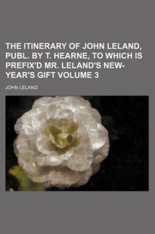 Cover of The Itinerary of John Leland, Publ. by T. Hearne, to Which Is Prefix'd Mr. Leland's New-Year's Gift Volume 3