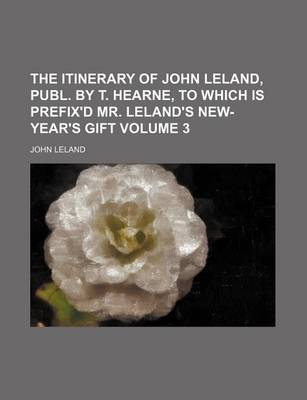 Book cover for The Itinerary of John Leland, Publ. by T. Hearne, to Which Is Prefix'd Mr. Leland's New-Year's Gift Volume 3