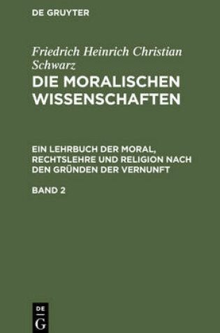 Cover of Friedrich Heinrich Christian Schwarz: Die Moralischen Wissenschaften. Ein Lehrbuch Der Moral, Rechtslehre Und Religion Nach Den Grunden Der Vernunft. Band 2