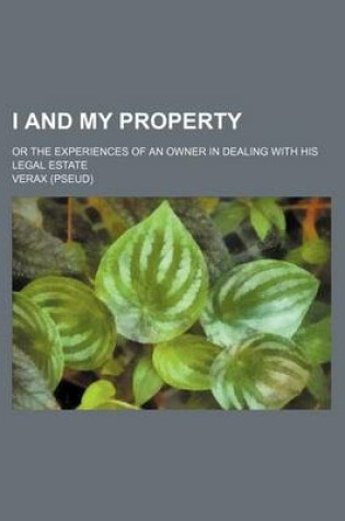 Cover of I and My Property; Or the Experiences of an Owner in Dealing with His Legal Estate