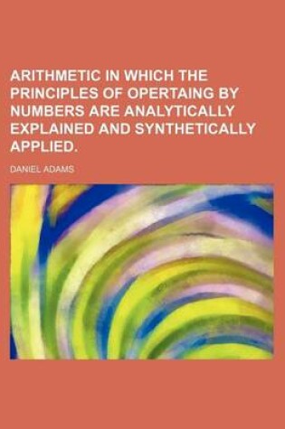 Cover of Arithmetic in Which the Principles of Opertaing by Numbers Are Analytically Explained and Synthetically Applied.
