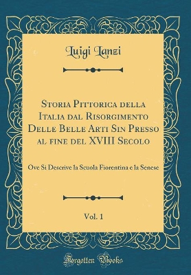 Book cover for Storia Pittorica della Italia dal Risorgimento Delle Belle Arti Sin Presso al ?ne del XVIII Secolo, Vol. 1: Ove Si Descrive la Scuola Fiorentina e la Senese (Classic Reprint)