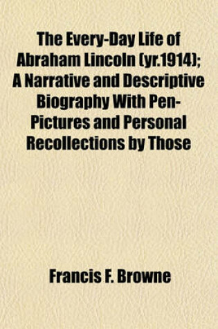 Cover of The Every-Day Life of Abraham Lincoln (Yr.1914); A Narrative and Descriptive Biography with Pen-Pictures and Personal Recollections by Those