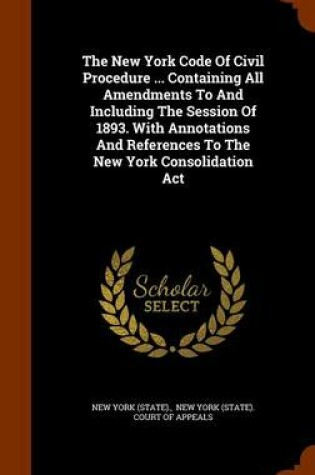 Cover of The New York Code of Civil Procedure ... Containing All Amendments to and Including the Session of 1893. with Annotations and References to the New York Consolidation ACT