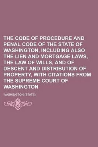 Cover of The Code of Procedure and Penal Code of the State of Washington, Including Also the Lien and Mortgage Laws, the Law of Wills, and of Descent and Distribution of Property, with Citations from the Supreme Court of Washington