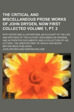 Cover of The Critical and Miscellaneous Prose Works of John Dryden, Now First Collected Volume 1, PT. 2; With Notes and Illustrations; An Account of the Life and Writings of the Author, Grounded on Original and Authentick Documents; And a Collection of His Letters