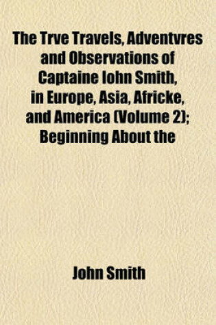 Cover of The Trve Travels, Adventvres and Observations of Captaine Iohn Smith, in Europe, Asia, Africke, and America (Volume 2); Beginning about the