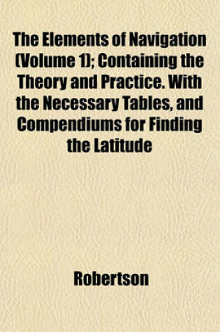 Cover of The Elements of Navigation (Volume 1); Containing the Theory and Practice. with the Necessary Tables, and Compendiums for Finding the Latitude