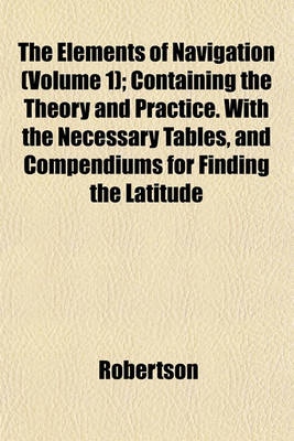 Book cover for The Elements of Navigation (Volume 1); Containing the Theory and Practice. with the Necessary Tables, and Compendiums for Finding the Latitude