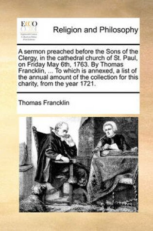 Cover of A Sermon Preached Before the Sons of the Clergy, in the Cathedral Church of St. Paul, on Friday May 6th, 1763. by Thomas Francklin, ... to Which Is Annexed, a List of the Annual Amount of the Collection for This Charity, from the Year 1721.