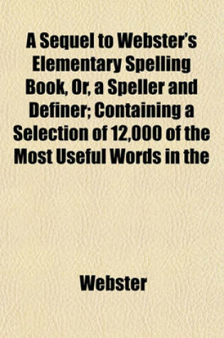 Cover of A Sequel to Webster's Elementary Spelling Book, Or, a Speller and Definer; Containing a Selection of 12,000 of the Most Useful Words in the