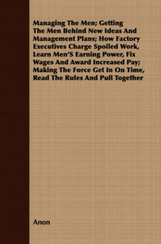 Cover of Managing The Men; Getting The Men Behind New Ideas And Management Plans; How Factory Executives Charge Spoiled Work, Learn Men's Earning Power, Fix Wages And Award Increased Pay; Making The Force Get In On Time, Read The Rules And Pull Together