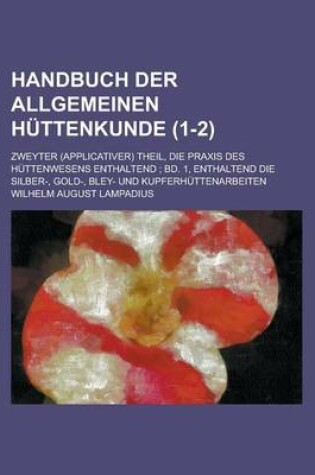 Cover of Handbuch Der Allgemeinen Huttenkunde; Zweyter (Applicativer) Theil, Die Praxis Des Huttenwesens Enthaltend; Bd. 1, Enthaltend Die Silber-, Gold-, Bley