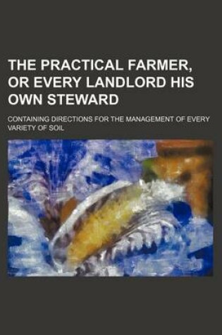 Cover of The Practical Farmer, or Every Landlord His Own Steward; Containing Directions for the Management of Every Variety of Soil