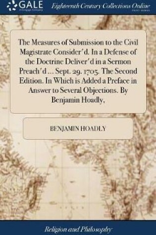 Cover of The Measures of Submission to the Civil Magistrate Consider'd. in a Defense of the Doctrine Deliver'd in a Sermon Preach'd ... Sept. 29. 1705. the Second Edition. in Which Is Added a Preface in Answer to Several Objections. by Benjamin Hoadly,