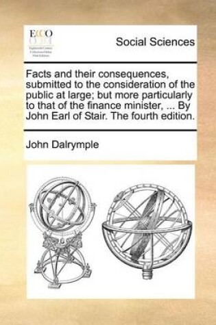 Cover of Facts and Their Consequences, Submitted to the Consideration of the Public at Large; But More Particularly to That of the Finance Minister, ... by John Earl of Stair. the Fourth Edition.
