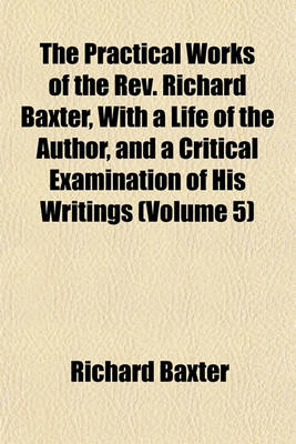 Book cover for The Practical Works of the REV. Richard Baxter, with a Life of the Author, and a Critical Examination of His Writings (Volume 5)