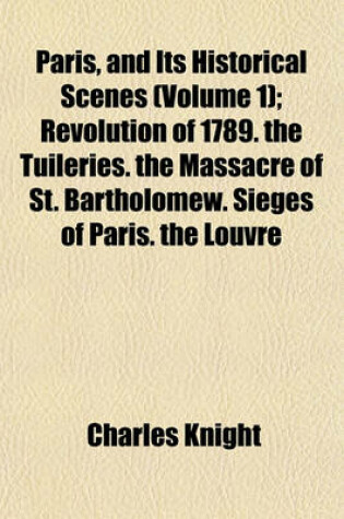 Cover of Paris, and Its Historical Scenes; Revolution of 1789. the Tuileries. the Massacre of St. Bartholomew. Sieges of Paris. the Louvre Volume 1