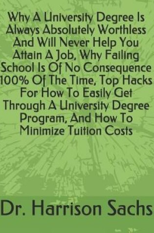 Cover of Why A University Degree Is Always Absolutely Worthless And Will Never Help You Attain A Job, Why Failing School Is Of No Consequence 100% Of The Time, Top Hacks For How To Easily Get Through A University Degree Program, And How To Minimize Tuition Costs