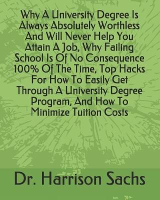 Book cover for Why A University Degree Is Always Absolutely Worthless And Will Never Help You Attain A Job, Why Failing School Is Of No Consequence 100% Of The Time, Top Hacks For How To Easily Get Through A University Degree Program, And How To Minimize Tuition Costs