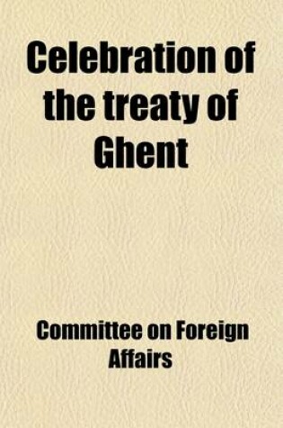 Cover of Celebration of the Treaty of Ghent; Hearings Before the Committee on Foreign Affairs, House of Representatives, Sixty-Third Congress, Second Session,