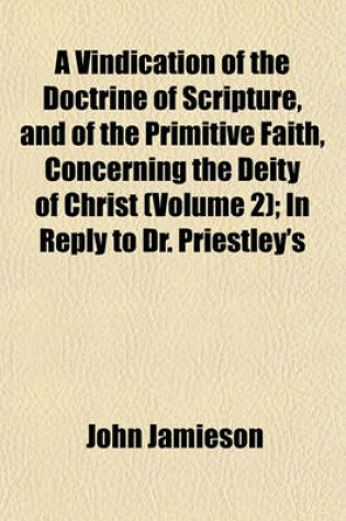 Cover of A Vindication of the Doctrine of Scripture, and of the Primitive Faith, Concerning the Deity of Christ (Volume 2); In Reply to Dr. Priestley's