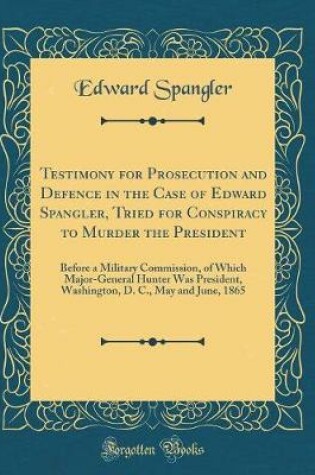 Cover of Testimony for Prosecution and Defence in the Case of Edward Spangler, Tried for Conspiracy to Murder the President: Before a Military Commission, of Which Major-General Hunter Was President, Washington, D. C., May and June, 1865 (Classic Reprint)