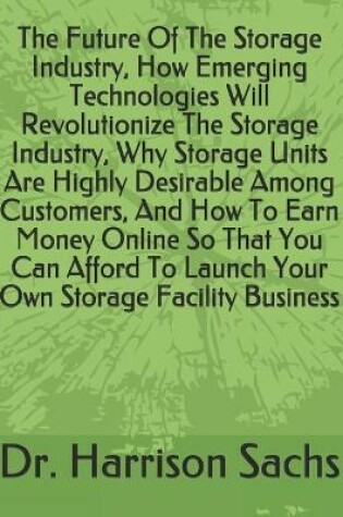 Cover of The Future Of The Storage Industry, How Emerging Technologies Will Revolutionize The Storage Industry, Why Storage Units Are Highly Desirable Among Customers, And How To Earn Money Online So That You Can Afford To Launch Your Own Storage Facility Business