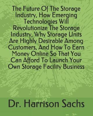 Book cover for The Future Of The Storage Industry, How Emerging Technologies Will Revolutionize The Storage Industry, Why Storage Units Are Highly Desirable Among Customers, And How To Earn Money Online So That You Can Afford To Launch Your Own Storage Facility Business