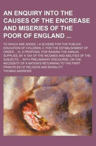 Cover of An Enquiry Into the Causes of the Encrease and Miseries of the Poor of England; To Which Are Added, I.a Scheme for the Publick Education of Children. II. for the Establishment of Order III. a Proposal for Raising the Annual Supplies, by a Tax of the Incom