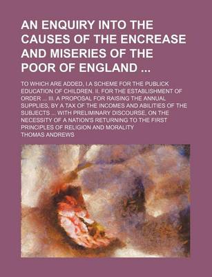 Book cover for An Enquiry Into the Causes of the Encrease and Miseries of the Poor of England; To Which Are Added, I.a Scheme for the Publick Education of Children. II. for the Establishment of Order III. a Proposal for Raising the Annual Supplies, by a Tax of the Incom