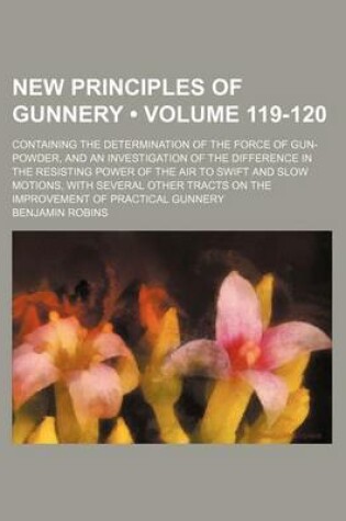 Cover of New Principles of Gunnery (Volume 119-120); Containing the Determination of the Force of Gun-Powder, and an Investigation of the Difference in the Resisting Power of the Air to Swift and Slow Motions, with Several Other Tracts on the Improvement of Practi