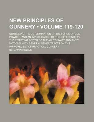 Book cover for New Principles of Gunnery (Volume 119-120); Containing the Determination of the Force of Gun-Powder, and an Investigation of the Difference in the Resisting Power of the Air to Swift and Slow Motions, with Several Other Tracts on the Improvement of Practi