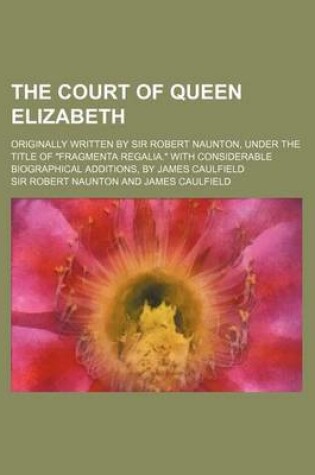 Cover of The Court of Queen Elizabeth; Originally Written by Sir Robert Naunton, Under the Title of Fragmenta Regalia. with Considerable Biographical Additions, by James Caulfield