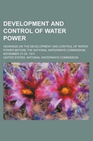 Cover of Development and Control of Water Power; Hearings on the Development and Control of Water Power Before the National Waterways Commission, November 21-24, 1911